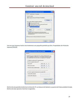 Construir una red de área local




Una vez que hayamos hecho esto tendremos una pequeña pantalla que dirá. Propiedades de Protocolo
Internet (TCP/IP)




Dentro de esta pantalla tendremos la dirección IP, La máscara de Subred y La puerta de Enlace predeterminada.
Dentro de estas opciones haremos lo siguientes.




                                                                                                      24
 