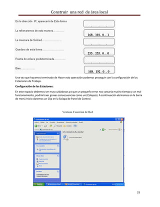 Construir una red de área local




Una vez que hayamos terminado de Hacer esta operación podemos proseguir con la configuración de las
Estaciones de Trabajo.
Configuración de las Estaciones:
En este espacio debemos ser muy cuidadosos ya que un pequeño error nos costaría mucho tiempo y un mal
funcionamiento, podría traer graves consecuencias como un (Colapso). A continuación abriremos en la barra
de menú Inicio daremos un Clip en la Solapa de Panel de Control.



                                      Ventana Conexión de Red




                                                                                                    25
 