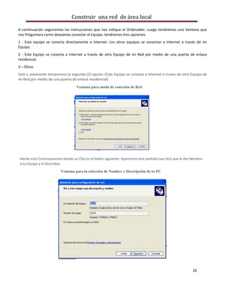 Construir una red de área local

A continuación seguiremos las instrucciones que nos indique el Ordenador. Luego tendremos una Ventana que
nos Preguntara como deseamos conectar el Equipo, tendremos tres opciones.
1 - Este equipo se conecta directamente a Internet. Los otros equipos se conectan a Internet a través de mi
Equipo.
2 - Este Equipo se conecta a Internet a través de otro Equipo de mi Red por medio de una puerta de enlace
residencial.
3 – Otros
Solo y solamente tomaremos la segunda (2) opción (Este Equipo se conecta a Internet a través de otro Equipo de
mi Red por medio de una puerta de enlace residencial)
                                  Ventana para modo de conexión de Red




Hecho esto Continuaremos dando un Clip en el botón siguiente. Aparecerá otra pantalla que dirá que le des Nombre
a tu Equipo y lo Describas
                         Ventana para la selección de Nombre y Descripción de tu PC




                                                                                                          26
 