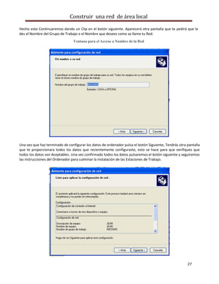 Construir una red de área local

Hecho esto Continuaremos dando un Clip en el botón siguiente. Aparecerá otra pantalla que te pedirá que le
des el Nombre del Grupo de Trabajo o el Nombre que desees como se llame tu Red.
                                Ventana para el Acceso a Nombre de la Red




Una vez que haz terminado de configurar los datos de ordenador pulsa el botón Siguiente, Tendrás otra pantalla
que te proporcionara todos los datos que recientemente configuraste, esto se hace para que verifiques que
todos los datos son Aceptables. Una vez confirmado todos los datos pulsaremos el botón siguiente y seguiremos
las instrucciones del Ordenador para culminar la instalación de las Estaciones de Trabajo.




                                                                                                      27
 