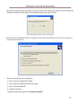 Construir una red de área local

OK; Después de haber hecho esto saldrá una ventana que dirá que espere eso es por que esta terminando de
configurar los datos de la Red. Espera no te Desesperes puede tardar varios minutos.




Bien luego de que el Ordenador termine de configurar los datos saldrá otra pantalla que te dará una serie de opciones y
te preguntara que deseas hacer.




 Bien la serie de opciones son las siguientes:
 1 – Crear un disco de configuración de Red
 2 – Usar el disco de configuración de Red que tengo
 3 – Usar mi CD de Windows XP
 4 – Finalizar el Asistente.
 Tomaremos solamente la opción Nº 4, Finalizar el Asistente


                                                                                                                 28
 
