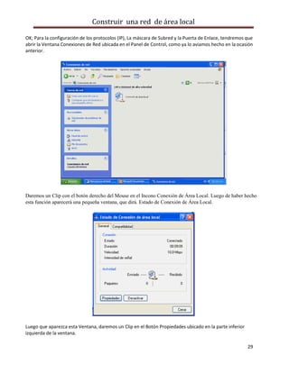 Construir una red de área local

OK; Para la configuración de los protocolos (IP), La máscara de Subred y la Puerta de Enlace, tendremos que
abrir la Ventana Conexiones de Red ubicada en el Panel de Control, como ya lo aviamos hecho en la ocasión
anterior.




Daremos un Clip con el botón derecho del Mouse en el Incono Conexión de Área Local. Luego de haber hecho
esta función aparecerá una pequeña ventana, que dirá. Estado de Conexión de Área Local.




Luego que aparezca esta Ventana, daremos un Clip en el Botón Propiedades ubicado en la parte inferior
izquierda de la ventana.

                                                                                                        29
 