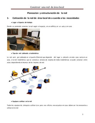 Construir una red de área local

                             Planeacion y estructuración de la red

1-      Cotización de la red de área local de a cuerdo a las necesidades
        Lugar o Espacio de trabajo:

Donde se pretende conectar la red según el espacio, en un edificio, en un aula, o en casa




        Tipo de red cableada o inalámbrica

La red será por cableado en el puerto Ethernet que depende      del lugar a ubicarla en este caso sería en un
aula, o la red inalámbrica que se conecta a atraves de tarjetas de redes inalámbricas se pude conectar entre
aulas dependiendo el alcance de las tarjetas de red.




        Equipos a utilizar en la red

Todos los equipos de cómputo a utilizar si es para una oficina una escuela o en casa deben ser los necesarios a
utilizar en la red


                                                                                                        3
 