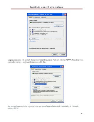 Construir una red de área local




Luego que aparezca esta pantalla Buscaremos la opción que dice. Protocolo Internet (TCP/IP). Nos ubicaremos
encima del mismo y a continuación daremos doble Clip.




Una vez que hayamos hecho esto tendremos una pequeña pantalla que dirá. Propiedades de Protocolo
Internet (TCP/IP)


                                                                                                       30
 