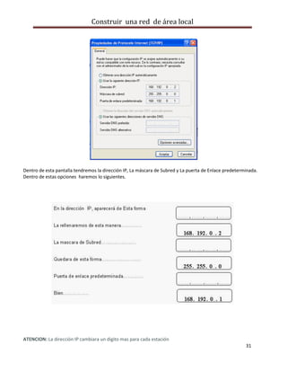 Construir una red de área local




Dentro de esta pantalla tendremos la dirección IP, La máscara de Subred y La puerta de Enlace predeterminada.
Dentro de estas opciones haremos lo siguientes.




ATENCION: La dirección IP cambiara un digito mas para cada estación
                                                                                                       31
 