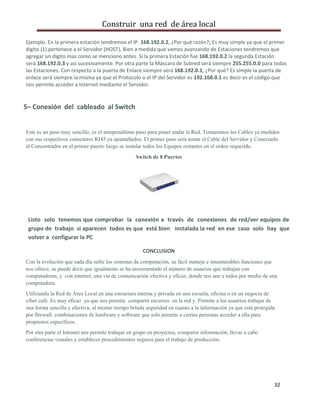Construir una red de área local

Ejemplo. En la primera estación tendremos el IP. 168.192.0.2, ¿Por qué razón?; Es muy simple ya que el primer
digito (1) pertenece a el Servidor (HOST), Bien a medida que vamos avanzando de Estaciones tendremos que
agregar un digito mas como se menciono antes. Si la primera Estación fue 168.192.0.2 la segunda Estación
será 168.192.0.3 y así sucesivamente. Por otra parte la Máscara de Subred será siempre 255.255.0.0 para todas
las Estaciones. Con respecto a la puerta de Enlace siempre será 168.192.0.1, ¿Por qué? Es simple la puerta de
enlace será siempre la misma ya que el Protocolo o el IP del Servidor es 192.168.0.1 es decir es el código que
nos permite acceder a Internet mediante el Servidor.


5– Conexión del cableado al Switch


Este es un paso muy sencillo, es el antepenúltimo paso para poner andar la Red. Tomaremos los Cables ya medidos
con sus respectivos conectores RJ45 ya apantallados. El primer paso será tomar el Cable del Servidor y Conectarlo
al Concentrador en el primer puerto luego se instalar todos los Equipos restantes en el orden requerido.
                                                  Switch de 8 Puertos




 Listo solo tenemos que comprobar la conexión a través de conexiones de red/ver equipos de
 grupo de trabajo si aparecen todos es que está bien instalada la red en ese caso solo hay que
 volver a configurar la PC

                                                     CONCLUSION
Con la evolución que cada día sufre los sistemas de computación, su fácil manejo e innumerables funciones que
nos ofrece, su puede decir que igualmente se ha incrementado el número de usuarios que trabajan con
computadoras, y con internet; una vía de comunicación efectiva y eficaz, donde nos une a todos por medio de una
computadora.
Utilizando la Red de Área Local en una estructura interna y privada en una escuela, oficina o en un negocio de
ciber café. Es muy eficaz ya que nos permite compartir recursos en la red y. Permite a los usuarios trabajar de
una forma sencilla y efectiva, al mismo tiempo brinda seguridad en cuanto a la información ya que está protegida
por firewall: combinaciones de hardware y software que solo permite a ciertas personas acceder a ella para
propósitos específicos.
Por otra parte el Intranet nos permite trabajar en grupo en proyectos, compartir información, llevar a cabo
conferencias visuales y establecer procedimientos seguros para el trabajo de producción.




                                                                                                               32
 