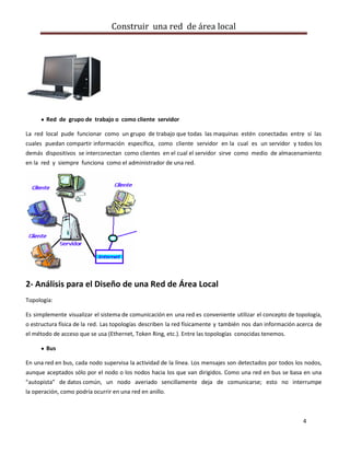 Construir una red de área local




        Red de grupo de trabajo o como cliente servidor

La red local pude funcionar como un grupo de trabajo que todas las maquinas estén conectadas entre sí las
cuales puedan compartir información específica, como cliente servidor en la cual es un servidor y todos los
demás dispositivos se interconectan como clientes en el cual el servidor sirve como medio de almacenamiento
en la red y siempre funciona como el administrador de una red.




2- Análisis para el Diseño de una Red de Área Local
Topología:

Es simplemente visualizar el sistema de comunicación en una red es conveniente utilizar el concepto de topología,
o estructura física de la red. Las topologías describen la red físicamente y también nos dan información acerca de
el método de acceso que se usa (Ethernet, Token Ring, etc.). Entre las topologías conocidas tenemos.

        Bus

En una red en bus, cada nodo supervisa la actividad de la línea. Los mensajes son detectados por todos los nodos,
aunque aceptados sólo por el nodo o los nodos hacia los que van dirigidos. Como una red en bus se basa en una
"autopista" de datos común, un nodo averiado sencillamente deja de comunicarse; esto no interrumpe
la operación, como podría ocurrir en una red en anillo.



                                                                                                          4
 