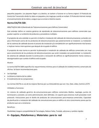 Construir una red de área local

pequeños paquetes. Los paquetes llegan a su destino, se vuelven a fusionar en su forma original. El Protocolo de
Control de Transmisión divide los datos en paquetes y los reagrupa cuando se reciben. El Protocolo Internet maneja
el encaminamiento de los datos y asegura que se envían al destino exacto.

Norma EIA/TIA 568:
ANSI/TIA/EIA-568-A (Alambrado de Telecomunicaciones para Edificios Comerciales)

Este estándar define un sistema genérico de alambrado de telecomunicaciones para edificios comerciales que
puedan soportar un ambiente de productos y proveedores múltiples.

El propósito de este estándar es permitir el diseño e instalación del cableado de telecomunicaciones contando con
poca información acerca de los productos de telecomunicaciones que posteriormente se instalarán. La instalación
de los sistemas de cableado durante el proceso de instalación y/o remodelación son significativamente más baratos
e implican menos interrupciones que después de ocupado el edificio.

El propósito de esta norma es permitir la planeación e instalación de cableado de edificios comerciales con muy
poco conocimiento de los productos de telecomunicaciones que serán instalados con posterioridad. La instalación
de sistemas de cableado durante la construcción o renovación de edificios es significativamente menos costosa y
desorganizadora que cuando el edificio está ocupado.

Alcance

La norma EIA/TIA 568A específica los requerimientos mínimos para el cableado de establecimientos comerciales de
oficinas. Se hacen recomendaciones para:

Las topología
La distancia máxima de los cables
El rendimiento de los componentes

Las normas EIA/TIA es una de las mejores Normas por sus Antecedentes que son: Vos, Dato, video, Control y CCTV

Utilidades y Funciones:

Un sistema de cableado genérico de comunicaciones para edificios comerciales. Medios, topología, puntos de
terminación y conexión, así como administración, bien definidos. Un soporte para entornos multi proveedor multi
protocolo. Instrucciones para el diseño de productos de comunicaciones para empresas comerciales. Capacidad
de planificación e instalación del cableado de comunicaciones para un edificio sin otro conocimiento previo que los
productos que van a conectarse.

Beneficios:

Flexibilidad, Asegura compatibilidad de Tecnologías, Reduce Fallas, Traslado, adiciones y cambios rápidos

4 – Equipos, Plataformas y Materiales para la red
                                                                                                            7
 