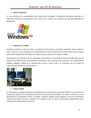 Construir una red de área local

          Sistema Operativo

Es muy sencillo por la compatibilidad entre aplicaciones y hardware. Confiabilidad del sistema operativo y la
Seguridad, incluida las actualizaciones más recientes que resuelven los problemas de seguridad detectados en
Windows XP




          Estaciones de trabajo

Dispositivo electrónico capaz de recibir un conjunto de instrucciones y ejecutarlas realizando cálculos sobre los
datos numéricos, o bien compilando y correlacionando otros tipos de información. Estos permiten que los usuarios
intercambien rápidamente información y en algunos casos, compartan una carga de trabajo.

Generalmente nos enfocamos en los ordenadores más costosos ya que posee la última tecnología, pero para el
diseño de una Red de Área Local solamente necesitamos unas estaciones que cumpla con los requerimientos
exigidos, tengamos cuidado de no equivocarnos ya que si damos fallo a un ordenador que no cumpla los
requerimientos perderemos tiempo y dinero.




          Switch o (HUB):

Es el dispositivo encargado de gestionar la distribución de la información del Servidor (HOST), a las Estaciones de
Trabajo y/o viceversa. Las computadoras de Red envía la dirección del receptor y los datos al HUB, que conecta
directamente los ordenadores emisor y receptor. Tengamos cuidado cuando elegimos un tipo de concentrador
(HUB), esto lo decimos ya que se clasifican en 3 categorías. Solo se usaran concentradores dependiendo de las
estaciones de trabajo que así lo requieran.




                                                                                                           8
 