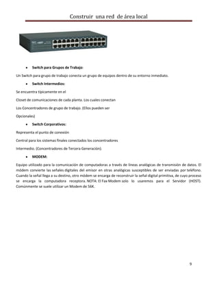 Construir una red de área local




          Switch para Grupos de Trabajo:

Un Switch para grupo de trabajo conecta un grupo de equipos dentro de su entorno inmediato.

          Switch Intermedios:

Se encuentra típicamente en el

Closet de comunicaciones de cada planta. Los cuales conectan

Los Concentradores de grupo de trabajo. (Ellos pueden ser

Opcionales)

          Switch Corporativos:

Representa el punto de conexión

Central para los sistemas finales conectados los concentradores

Intermedio. (Concentradores de Tercera Generación).

          MODEM:

Equipo utilizado para la comunicación de computadoras a través de líneas analógicas de transmisión de datos. El
módem convierte las señales digitales del emisor en otras analógicas susceptibles de ser enviadas por teléfono.
Cuando la señal llega a su destino, otro módem se encarga de reconstruir la señal digital primitiva, de cuyo proceso
se encarga la computadora receptora. NOTA: El Fax Modem solo lo usaremos para el Servidor (HOST).
Comúnmente se suele utilizar un Modem de 56K.




                                                                                                            9
 