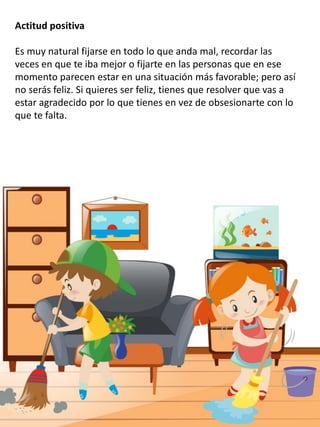Actitud positiva
Es muy natural fijarse en todo lo que anda mal, recordar las
veces en que te iba mejor o fijarte en las personas que en ese
momento parecen estar en una situación más favorable; pero así
no serás feliz. Si quieres ser feliz, tienes que resolver que vas a
estar agradecido por lo que tienes en vez de obsesionarte con lo
que te falta.
 