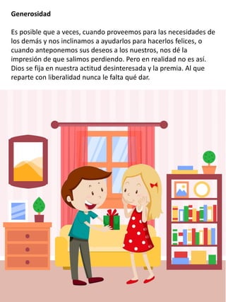 Generosidad
Es posible que a veces, cuando proveemos para las necesidades de
los demás y nos inclinamos a ayudarlos para hacerlos felices, o
cuando anteponemos sus deseos a los nuestros, nos dé la
impresión de que salimos perdiendo. Pero en realidad no es así.
Dios se fija en nuestra actitud desinteresada y la premia. Al que
reparte con liberalidad nunca le falta qué dar.
 
