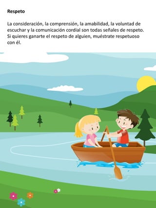 Respeto
La consideración, la comprensión, la amabilidad, la voluntad de
escuchar y la comunicación cordial son todas señales de respeto.
Si quieres ganarte el respeto de alguien, muéstrate respetuoso
con él.
 