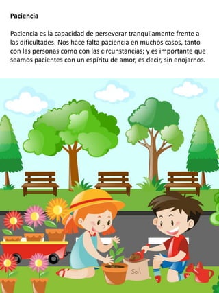 Paciencia
Paciencia es la capacidad de perseverar tranquilamente frente a
las dificultades. Nos hace falta paciencia en muchos casos, tanto
con las personas como con las circunstancias; y es importante que
seamos pacientes con un espíritu de amor, es decir, sin enojarnos.
 