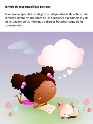 Sentido de responsabilidad personal
Tenemos la capacidad de elegir con independencia de criterio. Por
lo mismo somos responsables de las decisiones que tomemos y de
los resultados de las mismas, y debemos hacernos cargo de las
consecuencias.
 