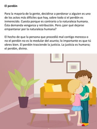 El perdón
Para la mayoría de la gente, decidirse a perdonar a alguien es uno
de los actos más difíciles que hay, sobre todo si el perdón es
inmerecido. Cuesta porque es contrario a la naturaleza humana.
Ésta demanda venganza y retribución. Pero ¿por qué dejarse
empantanar por la naturaleza humana?
El hecho de que la persona que procedió mal contigo merezca o
no el perdón no es lo medular del asunto; lo importante es que tú
obres bien. El perdón trasciende la justicia. La justicia es humana;
el perdón, divino.
 