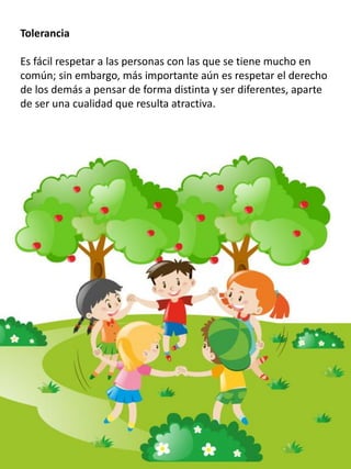 Tolerancia
Es fácil respetar a las personas con las que se tiene mucho en
común; sin embargo, más importante aún es respetar el derecho
de los demás a pensar de forma distinta y ser diferentes, aparte
de ser una cualidad que resulta atractiva.
 