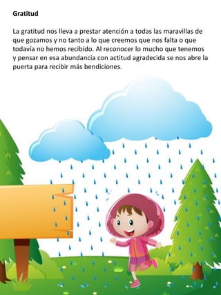 Gratitud
La gratitud nos lleva a prestar atención a todas las maravillas de
que gozamos y no tanto a lo que creemos que nos falta o que
todavía no hemos recibido. Al reconocer lo mucho que tenemos
y pensar en esa abundancia con actitud agradecida se nos abre la
puerta para recibir más bendiciones.
 
