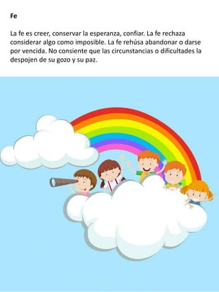 Fe
La fe es creer, conservar la esperanza, confiar. La fe rechaza
considerar algo como imposible. La fe rehúsa abandonar o darse
por vencida. No consiente que las circunstancias o dificultades la
despojen de su gozo y su paz.
 