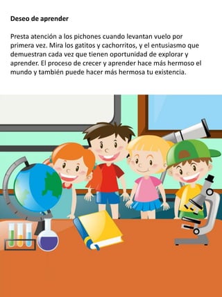 Deseo de aprender
Presta atención a los pichones cuando levantan vuelo por
primera vez. Mira los gatitos y cachorritos, y el entusiasmo que
demuestran cada vez que tienen oportunidad de explorar y
aprender. El proceso de crecer y aprender hace más hermoso el
mundo y también puede hacer más hermosa tu existencia.
 