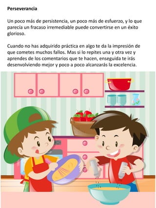 Perseverancia
Un poco más de persistencia, un poco más de esfuerzo, y lo que
parecía un fracaso irremediable puede convertirse en un éxito
glorioso.
Cuando no has adquirido práctica en algo te da la impresión de
que cometes muchos fallos. Mas si lo repites una y otra vez y
aprendes de los comentarios que te hacen, enseguida te irás
desenvolviendo mejor y poco a poco alcanzarás la excelencia.
 