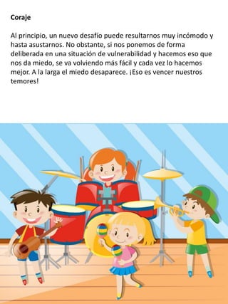 Coraje
Al principio, un nuevo desafío puede resultarnos muy incómodo y
hasta asustarnos. No obstante, si nos ponemos de forma
deliberada en una situación de vulnerabilidad y hacemos eso que
nos da miedo, se va volviendo más fácil y cada vez lo hacemos
mejor. A la larga el miedo desaparece. ¡Eso es vencer nuestros
temores!
 