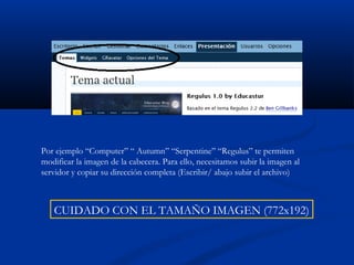 Por ejemplo “Computer” “ Autumn” “Serpentine” “Regulus” te permiten
modificar la imagen de la cabecera. Para ello, necesitamos subir la imagen al
servidor y copiar su dirección completa (Escribir/ abajo subir el archivo)
CUIDADO CON EL TAMAÑO IMAGEN (772x192)
 