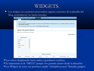 WIDGETS.WIDGETS.
 Los widgets nos permiten personalizar algunas secciones de la plantilla delLos widgets nos permiten personalizar algunas secciones de la plantilla del
blog, normalmente las barras laterales.blog, normalmente las barras laterales.
Los vamos desplazando hacia arriba y guardamos cambios.
Es importante el de “META” porque nos permite acceso desde la dirección
Los Widgets de texto nos permiten añadir “miniaplicaciones” llamadas gadgets
 