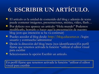 6. ESCRIBIR UN ARTÍCULO.6. ESCRIBIR UN ARTÍCULO.
 El artículo es la unidad de contenido del blog y además de textoEl artículo es la unidad de contenido del blog y además de texto
puede contener imágenes, presentaciones, música, vídeo, flash…puede contener imágenes, presentaciones, música, vídeo, flash…
 Por defecto nos aparece un artículo “Hola mundo” PodemosPor defecto nos aparece un artículo “Hola mundo” Podemos
modificarlo, borrarlo o hacer aquí la presentación de nuestromodificarlo, borrarlo o hacer aquí la presentación de nuestro
blog (con que intención se ha va construir)blog (con que intención se ha va construir)
 Puedes acceder al blog desde:Puedes acceder al blog desde: http://blog.educastur.eshttp://blog.educastur.es /login:/login:
usuario y contraseña/administrarusuario y contraseña/administrar
 Desde la dirección del blog/meta (nos identificamos)En perfilDesde la dirección del blog/meta (nos identificamos)En perfil
fijarse que tenemos activada la función “utilizar el editor visualfijarse que tenemos activada la función “utilizar el editor visual
para escribirpara escribir
 Seleccionamos la opción Escribir un artículo.Seleccionamos la opción Escribir un artículo.
En perfil fijarse que tenemos activada la función “utilizar el editorEn perfil fijarse que tenemos activada la función “utilizar el editor
visual para escribirvisual para escribir
 