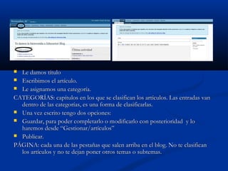  Le damos títuloLe damos título
 Escribimos el artículo.Escribimos el artículo.
 Le asignamos una categoría.Le asignamos una categoría.
CATEGORÍAS: capítulos en los que se clasifican los artículos. Las entradas vanCATEGORÍAS: capítulos en los que se clasifican los artículos. Las entradas van
dentro de las categorías, es una forma de clasificarlas.dentro de las categorías, es una forma de clasificarlas.
 Una vez escrito tengo dos opciones:Una vez escrito tengo dos opciones:
 Guardar, para poder completarlo o modificarlo con posterioridad y loGuardar, para poder completarlo o modificarlo con posterioridad y lo
haremos desde “Gestionar/artículos”haremos desde “Gestionar/artículos”
 Publicar.Publicar.
PÁGINA: cada una de las pestañas que salen arriba en el blog. No te clasificanPÁGINA: cada una de las pestañas que salen arriba en el blog. No te clasifican
los artículos y no te dejan poner otros temas o subtemas.los artículos y no te dejan poner otros temas o subtemas.
 