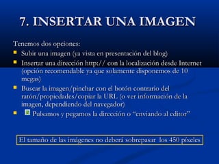 7. INSERTAR UNA IMAGEN7. INSERTAR UNA IMAGEN
Tenemos dos opciones:Tenemos dos opciones:
 Subir una imagen (ya vista en presentación del blog)Subir una imagen (ya vista en presentación del blog)
 Insertar una dirección http:// con la localización desde InternetInsertar una dirección http:// con la localización desde Internet
(opción recomendable ya que solamente disponemos de 10(opción recomendable ya que solamente disponemos de 10
megas)megas)
 Buscar la imagen/pinchar con el botón contrario delBuscar la imagen/pinchar con el botón contrario del
ratón/propiedades/copiar la URL (o ver información de laratón/propiedades/copiar la URL (o ver información de la
imagen, dependiendo del navegador)imagen, dependiendo del navegador)
 Pulsamos y pegamos la dirección o “enviando al editor”Pulsamos y pegamos la dirección o “enviando al editor”
El tamaño de las imágenes no deberá sobrepasar los 450 píxelesEl tamaño de las imágenes no deberá sobrepasar los 450 píxeles
 