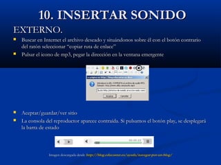 10. INSERTAR SONIDO10. INSERTAR SONIDO
EXTERNO.EXTERNO.
 Buscar en Internet el archivo deseado y situándonos sobre él con el botón contrarioBuscar en Internet el archivo deseado y situándonos sobre él con el botón contrario
del ratón seleccionar “copiar ruta de enlace”del ratón seleccionar “copiar ruta de enlace”
 Pulsar el icono de mp3, pegar la dirección en la ventana emergentePulsar el icono de mp3, pegar la dirección en la ventana emergente
 Aceptar/guardar/ver sitioAceptar/guardar/ver sitio
 La consola del reproductor aparece contraída. Si pulsamos el botón play, se desplegaráLa consola del reproductor aparece contraída. Si pulsamos el botón play, se desplegará
la barra de estadola barra de estado
Imagen descargada desdeImagen descargada desde http://blog.educastur.es/ayuda/navegar-por-un-blog/http://blog.educastur.es/ayuda/navegar-por-un-blog/
 