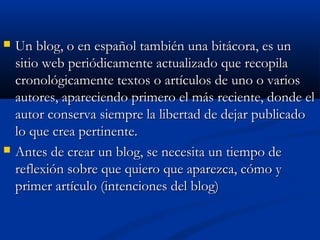  Un blog, o en español también una bitácora, es unUn blog, o en español también una bitácora, es un
sitio web periódicamente actualizado que recopilasitio web periódicamente actualizado que recopila
cronológicamente textos o artículos de uno o varioscronológicamente textos o artículos de uno o varios
autores, apareciendo primero el más reciente, donde elautores, apareciendo primero el más reciente, donde el
autor conserva siempre la libertad de dejar publicadoautor conserva siempre la libertad de dejar publicado
lo que crea pertinente.lo que crea pertinente.
 Antes de crear un blog, se necesita un tiempo deAntes de crear un blog, se necesita un tiempo de
reflexión sobre que quiero que aparezca, cómo yreflexión sobre que quiero que aparezca, cómo y
primer artículo (intenciones del blog)primer artículo (intenciones del blog)
 