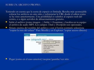 SUBIR UN ARCHIVO PROPIO.SUBIR UN ARCHIVO PROPIO.
Teniendo en cuenta que la cuota de espacio es limitada. Resulta más aconsejableTeniendo en cuenta que la cuota de espacio es limitada. Resulta más aconsejable
colocar los archivos en otro sitio, y referenciar la URL desde el editor comocolocar los archivos en otro sitio, y referenciar la URL desde el editor como
se ha visto anteriormente. Una posibilidad es subirlos al espacio web delse ha visto anteriormente. Una posibilidad es subirlos al espacio web del
centro, o a algún servidor de almacenamiento gratuito.centro, o a algún servidor de almacenamiento gratuito.
 Subir el archivo (como imagen…) Subir > Examinar, y localiza en tu equipoSubir el archivo (como imagen…) Subir > Examinar, y localiza en tu equipo
el archivo de audio MP3. Los camposel archivo de audio MP3. Los campos TítuloTítulo yy DescripciónDescripción son opcionales.son opcionales.
 Sitúate encima del nombre del archivo y con el botón contrario seleccionaSitúate encima del nombre del archivo y con el botón contrario selecciona
“copiar la ruta del enlace” Para Mozilla y en Explorer “copiar acceso directo)“copiar la ruta del enlace” Para Mozilla y en Explorer “copiar acceso directo)
 Pegar (como en el caso anterior)/aceptar/guardar/ver sitioPegar (como en el caso anterior)/aceptar/guardar/ver sitio
 