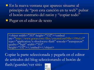  En la nueva ventana que aparece situarse alEn la nueva ventana que aparece situarse al
principio de “pon esta canción en tu web” pulsarprincipio de “pon esta canción en tu web” pulsar
el botón contrario del ratón y “copiar todo”el botón contrario del ratón y “copiar todo”
 Pegar en el editor de textoPegar en el editor de texto
<object width="353" height="132"><embed<object width="353" height="132"><embed
src="src="http://www.goear.com/files/external.swf?file=190a1a3http://www.goear.com/files/external.swf?file=190a1a3""
type="application/x-shockwave-flash" wmode="transparent"type="application/x-shockwave-flash" wmode="transparent"
quality="high" width="353"quality="high" width="353"
height="132"></embed></object>height="132"></embed></object>
Copiar la parte seleccionada y pegarla en el editor
de artículos del blog seleccionando el botón de
flash/guardar/ver sitio
 