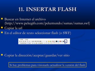 11. INSERTAR FLASH11. INSERTAR FLASH
 Buscar en Internet el archivoBuscar en Internet el archivo
(http://www.pekegifs.com/pekemundo/sumas/sumas.swf)(http://www.pekegifs.com/pekemundo/sumas/sumas.swf)
 Copiar la urlCopiar la url
 En el editor de texto seleccionar flash (o SWF)En el editor de texto seleccionar flash (o SWF)
 Copiar la dirección/aceptar/guardar/ver sitioCopiar la dirección/aceptar/guardar/ver sitio
Si hay problemas para visionarlo actualizar la versión del flashSi hay problemas para visionarlo actualizar la versión del flash
 
