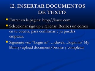 12. INSERTAR DOCUMENTOS12. INSERTAR DOCUMENTOS
DE TEXTODE TEXTO
 Entrar en la página: htpp//issuu.comEntrar en la página: htpp//issuu.com
 Seleccionar sign up y rellenar. Recibes un correoSeleccionar sign up y rellenar. Recibes un correo
en tu cuenta, para confirmar y ya puedesen tu cuenta, para confirmar y ya puedes
empezar.empezar.
 Siguiente vez “Login in”….claves…login in/ MySiguiente vez “Login in”….claves…login in/ My
library/upload document/bronse y completarlibrary/upload document/bronse y completar
 