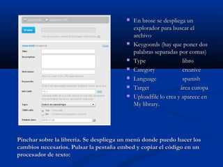 Pinchar sobre la librería. Se despliega un menú donde puedo hacer losPinchar sobre la librería. Se despliega un menú donde puedo hacer los
cambios necesarios. Pulsar la pestaña embed y copiar el código en uncambios necesarios. Pulsar la pestaña embed y copiar el código en un
procesador de texto:procesador de texto:
 En brose se despliega unEn brose se despliega un
explorador para buscar elexplorador para buscar el
archivoarchivo
 Keygoords (hay que poner dosKeygoords (hay que poner dos
palabras separadas por comas)palabras separadas por comas)
 TypeType librolibro
 CategoryCategory creativecreative
 LanguageLanguage spanishspanish
 TargetTarget área europaárea europa
 UploadfileUploadfile lo crea y aparece enlo crea y aparece en
My library.My library.
 