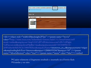 <div><object style="width:420px;height:297px" ><param name="movie"
value="http://static.issuu.com/webembed/viewers/style1/v1/IssuuViewer.swf?
mode=embed&amp;layout=http%3A%2F%2Fskin.issuu.com%2Fv%2Flight
%2Flayout.xml&amp;showFlipBtn=true&amp;documentId=101104094112-
2c801a0ee4ef4d129c3c13484382facc&amp;docName=intercross_en_el&amp;username=migur
o&amp;loadingInfoText=Intercross&amp;et=1288869592467&amp;er=94" /><param
name="allowfullscreen" value="true"/><param name="menu" value="false"/><embed
Copiar solamente el fragmento resaltado e insertarlo en el botón flash
Guardar y ver sitio
 