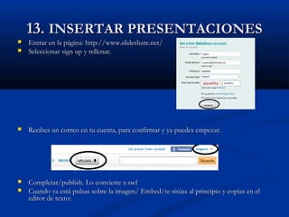 13.13. INSERTAR PRESENTACIONESINSERTAR PRESENTACIONES
 Entrar en la página: http://www.slideshare.net/Entrar en la página: http://www.slideshare.net/
 Seleccionar sign up y rellenar.Seleccionar sign up y rellenar.
 Recibes un correo en tu cuenta, para confirmar y ya puedes empezar.Recibes un correo en tu cuenta, para confirmar y ya puedes empezar.
 Completar/publish. Lo convierte a swfCompletar/publish. Lo convierte a swf
 Cuando ya está pulsas sobre la imagen/ Embed/te sitúas al principio y copias en elCuando ya está pulsas sobre la imagen/ Embed/te sitúas al principio y copias en el
editor de texto:editor de texto:
 