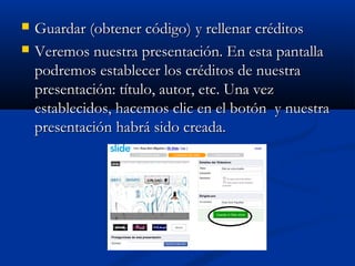  Guardar (obtener código)Guardar (obtener código) y rellenar créditosy rellenar créditos
 Veremos nuestra presentación. En esta pantallaVeremos nuestra presentación. En esta pantalla
podremos establecer los créditos de nuestrapodremos establecer los créditos de nuestra
presentación: título, autor, etc. Una vezpresentación: título, autor, etc. Una vez
establecidos, hacemos clic en el botón y nuestraestablecidos, hacemos clic en el botón y nuestra
presentación habrá sido creada.presentación habrá sido creada.
 