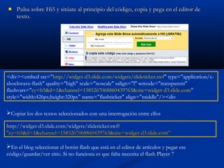  Pulsa sobre Hi5 y sitúate al principio del código, copia y pega en el editor dePulsa sobre Hi5 y sitúate al principio del código, copia y pega en el editor de
texto.texto.
Copiar los dos textos seleccionados con una interrogación entre ellos
En el blog seleccionar el botón flash que está en el editor de artículos y pegar ese
código/guardar/ver sitio. Si no funciona es que falta necesita el flash Player 7
<div><embed src="http://widget-d3.slide.com/widgets/slideticker.swf" type="application/x-
shockwave-flash" quality="high" scale="noscale" salign="l" wmode="transparent"
flashvars="cy=h5&il=1&channel=1585267068860439763&site=widget-d3.slide.com"
style="width:426px;height:320px" name="flashticker" align="middle"/><div
http://widget-d3.slide.com/widgets/slideticker.swf?http://widget-d3.slide.com/widgets/slideticker.swf?
"cy=h5&il=1&channel=1585267068860439763&site=widget-d3.slide.com”"cy=h5&il=1&channel=1585267068860439763&site=widget-d3.slide.com”
 