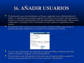 16. AÑADIR USUARIOS16. AÑADIR USUARIOS
 El profesorado que crea inicialmente un blog es registrado como administrador delEl profesorado que crea inicialmente un blog es registrado como administrador del
mismo. A continuación éste podrá registrar en su blog a otro usuario, bien profesor omismo. A continuación éste podrá registrar en su blog a otro usuario, bien profesor o
alumno, y al hacerlo deberá indica el rol que desempeñará: administrador, editor, autor,alumno, y al hacerlo deberá indica el rol que desempeñará: administrador, editor, autor,
colaborador o suscriptor. Para el alumnado, la mejor opción es registrarlos comocolaborador o suscriptor. Para el alumnado, la mejor opción es registrarlos como
autoresautores
 El alumnado debe acceder con sus credenciales a Educastur Blog antes de que elEl alumnado debe acceder con sus credenciales a Educastur Blog antes de que el
profesorado pueda registrarlos en la gestión de contenidos de un blog.profesorado pueda registrarlos en la gestión de contenidos de un blog.
 Una vez que el alumnado está registrado en Educastur Blog, solamente hace faltaUna vez que el alumnado está registrado en Educastur Blog, solamente hace falta
añadir su nombre y asignarle el rol correspondiente.añadir su nombre y asignarle el rol correspondiente.
 Es conveniente que al alumnado le comentéis que en lugar de publicar, guarde elEs conveniente que al alumnado le comentéis que en lugar de publicar, guarde el
artículo, para que podáis dar el visto bueno antes de su publicación.artículo, para que podáis dar el visto bueno antes de su publicación.
 
