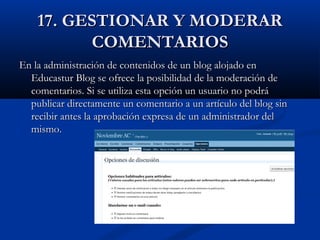 17. GESTIONAR Y MODERAR17. GESTIONAR Y MODERAR
COMENTARIOSCOMENTARIOS
En la administración de contenidos de un blog alojado enEn la administración de contenidos de un blog alojado en
Educastur Blog se ofrece la posibilidad de la moderación deEducastur Blog se ofrece la posibilidad de la moderación de
comentarios. Si se utiliza esta opción un usuario no podrácomentarios. Si se utiliza esta opción un usuario no podrá
publicar directamente un comentario a un artículo del blog sinpublicar directamente un comentario a un artículo del blog sin
recibir antes la aprobación expresa de un administrador delrecibir antes la aprobación expresa de un administrador del
mismo.mismo.
 