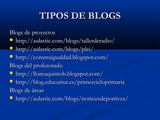 TIPOS DE BLOGSTIPOS DE BLOGS
Blogs de proyectosBlogs de proyectos
 http://aulastic.com/blogs/tallerderadio/http://aulastic.com/blogs/tallerderadio/
 http://aulastic.com/blogs/plei/http://aulastic.com/blogs/plei/
 http://construigualdad.blogspot.com/http://construigualdad.blogspot.com/
Blogs del profesoradoBlogs del profesorado
 http://lloreuquintob.blogspot.com/http://lloreuquintob.blogspot.com/
 http://blog.educastur.es/primercicloprimariahttp://blog.educastur.es/primercicloprimaria
Blogs de áreasBlogs de áreas
 http://aulastic.com/blogs/noticiesdeportives/http://aulastic.com/blogs/noticiesdeportives/
 