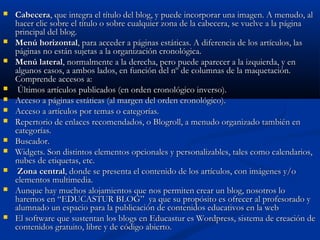  CabeceraCabecera, que integra el título del blog, y puede incorporar una imagen. A menudo, al, que integra el título del blog, y puede incorporar una imagen. A menudo, al
hacer clic sobre el título o sobre cualquier zona de la cabecera, se vuelve a la páginahacer clic sobre el título o sobre cualquier zona de la cabecera, se vuelve a la página
principal del blog.principal del blog.
 Menú horizontalMenú horizontal, para acceder a páginas estáticas. A diferencia de los artículos, las, para acceder a páginas estáticas. A diferencia de los artículos, las
páginas no están sujetas a la organización cronológica.páginas no están sujetas a la organización cronológica.
 Menú lateralMenú lateral, normalmente a la derecha, pero puede aparecer a la izquierda, y en, normalmente a la derecha, pero puede aparecer a la izquierda, y en
algunos casos, a ambos lados, en función del nº de columnas de la maquetación.algunos casos, a ambos lados, en función del nº de columnas de la maquetación.
Comprende accesos a:Comprende accesos a:
   Últimos artículos publicados (en orden cronológico inverso).Últimos artículos publicados (en orden cronológico inverso).
 Acceso a páginas estáticas (al margen del orden cronológico).Acceso a páginas estáticas (al margen del orden cronológico).
 Acceso a artículos por temas o categorías.Acceso a artículos por temas o categorías.
 Repertorio de enlaces recomendados, o Blogroll, a menudo organizado también enRepertorio de enlaces recomendados, o Blogroll, a menudo organizado también en
categorías.categorías.
 Buscador.Buscador.
 Widgets. Son distintos elementos opcionales y personalizables, tales como calendarios,Widgets. Son distintos elementos opcionales y personalizables, tales como calendarios,
nubes de etiquetas, etc.nubes de etiquetas, etc.
 Zona centralZona central, donde se presenta el contenido de los artículos, con imágenes y/o, donde se presenta el contenido de los artículos, con imágenes y/o
elementos multimedia.elementos multimedia.
 Aunque hay muchos alojamientos que nos permiten crear un blog, nosotros loAunque hay muchos alojamientos que nos permiten crear un blog, nosotros lo
haremos en “EDUCASTUR BLOG” ya que su propósito es ofrecer al profesorado yharemos en “EDUCASTUR BLOG” ya que su propósito es ofrecer al profesorado y
alumnado un espacio para la publicación de contenidos educativos en la webalumnado un espacio para la publicación de contenidos educativos en la web
 El software que sustentan los blogs en Educastur es Wordpress, sistema de creación deEl software que sustentan los blogs en Educastur es Wordpress, sistema de creación de
contenidos gratuito, libre y de código abierto.contenidos gratuito, libre y de código abierto.
 