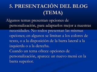 5. PRESENTACIÓN DEL BLOG5. PRESENTACIÓN DEL BLOG
(TEMA)(TEMA)
Algunos temas presentan opciones deAlgunos temas presentan opciones de
personalización, para adaptarlos mejor a nuestraspersonalización, para adaptarlos mejor a nuestras
necesidades. No todos presentan las mismasnecesidades. No todos presentan las mismas
opciones; en algunos se limitan a los colores deopciones; en algunos se limitan a los colores de
texto, o a la disposición de la barra lateral a latexto, o a la disposición de la barra lateral a la
izquierda o a la derecha.izquierda o a la derecha.
Cuando un tema ofrece opciones deCuando un tema ofrece opciones de
personalización, aparece un nuevo menú en lapersonalización, aparece un nuevo menú en la
barra superior.barra superior.
 