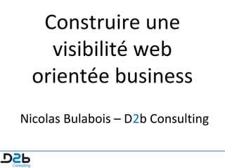 Construire une
visibilité web
orientée business
Nicolas Bulabois – D2b Consulting

 