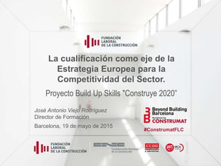 La cualificación como eje de la
Estrategia Europea para la
Competitividad del Sector.
Proyecto Build Up Skills "Construye 2020”
José Antonio Viejo Rodríguez
Director de Formación
Barcelona, 19 de mayo de 2015
#ConstrumatFLC
 