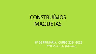 CONSTRUÍMOS
MAQUETAS
6º DE PRIMARIA. CURSO 2014-2015
CEIP Quintela (Moaña)
 